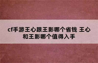 cf手游王心跟王影哪个省钱 王心和王影哪个值得入手